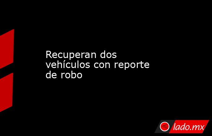 Recuperan dos vehículos con reporte de robo. Noticias en tiempo real