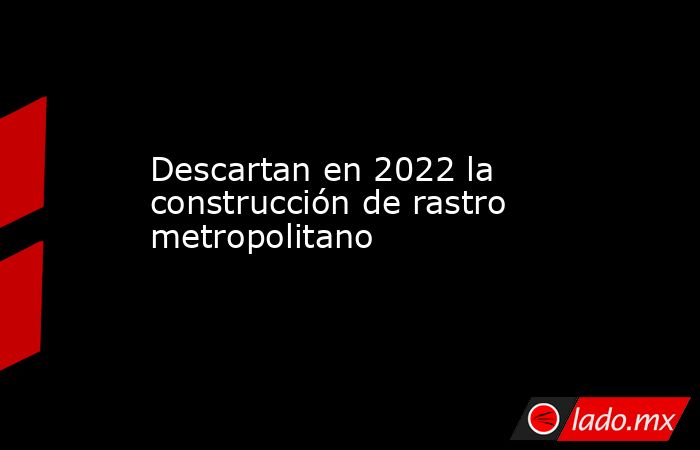 Descartan en 2022 la construcción de rastro metropolitano. Noticias en tiempo real