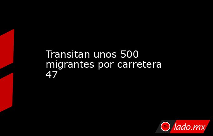 Transitan unos 500 migrantes por carretera 47. Noticias en tiempo real