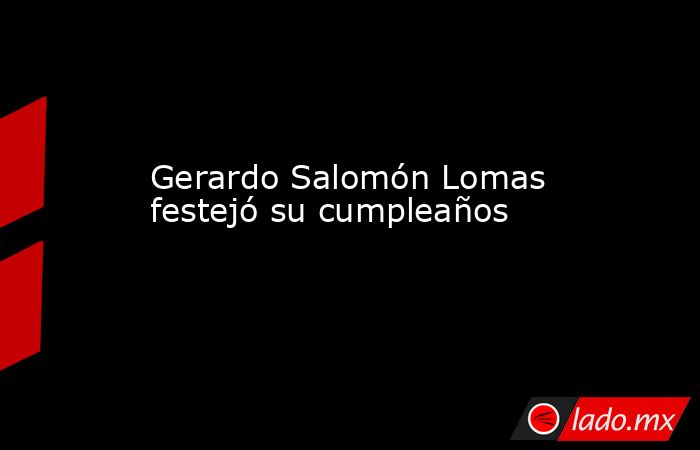 Gerardo Salomón Lomas festejó su cumpleaños . Noticias en tiempo real