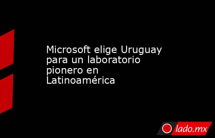 Microsoft elige Uruguay para un laboratorio pionero en Latinoamérica. Noticias en tiempo real