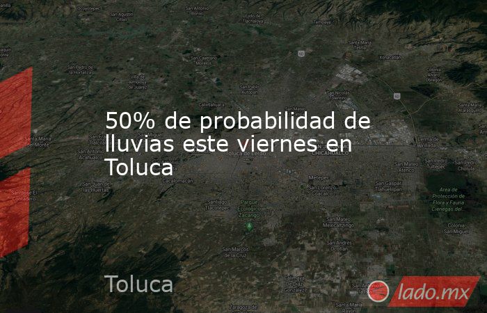 50% de probabilidad de lluvias este viernes en Toluca. Noticias en tiempo real