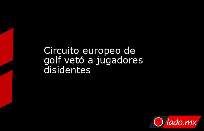 Circuito europeo de golf vetó a jugadores disidentes. Noticias en tiempo real