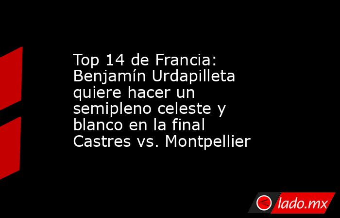 Top 14 de Francia: Benjamín Urdapilleta quiere hacer un semipleno celeste y blanco en la final Castres vs. Montpellier. Noticias en tiempo real