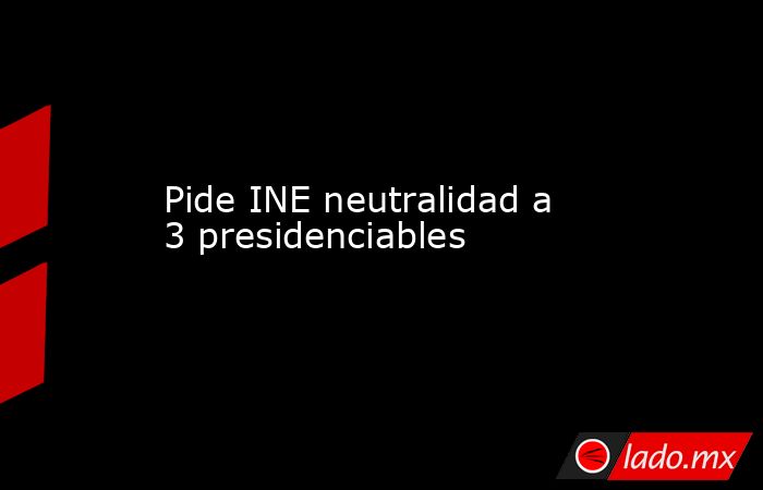 Pide INE neutralidad a 3 presidenciables. Noticias en tiempo real