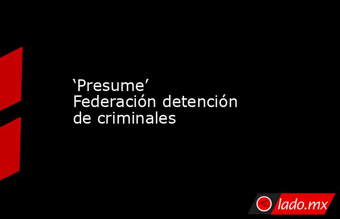 ‘Presume’ Federación detención de criminales. Noticias en tiempo real