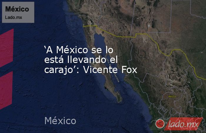 ‘A México se lo está llevando el carajo’: Vicente Fox. Noticias en tiempo real