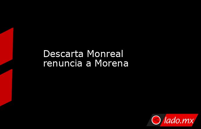 Descarta Monreal renuncia a Morena. Noticias en tiempo real