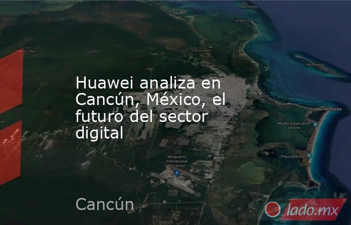 Huawei analiza en Cancún, México, el futuro del sector digital. Noticias en tiempo real