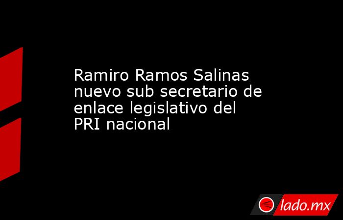 Ramiro Ramos Salinas nuevo sub secretario de enlace legislativo del PRI nacional. Noticias en tiempo real