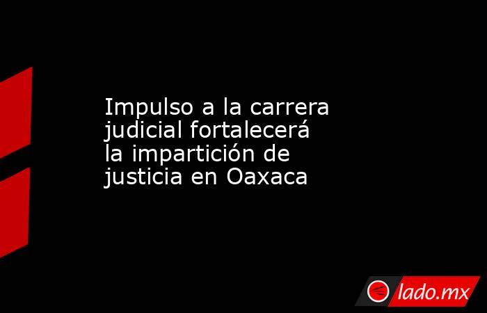 Impulso a la carrera judicial fortalecerá la impartición de justicia en Oaxaca. Noticias en tiempo real