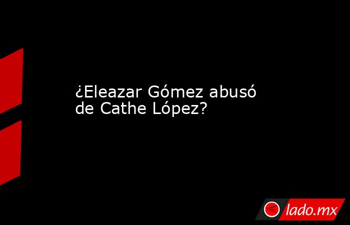 ¿Eleazar Gómez abusó de Cathe López?. Noticias en tiempo real