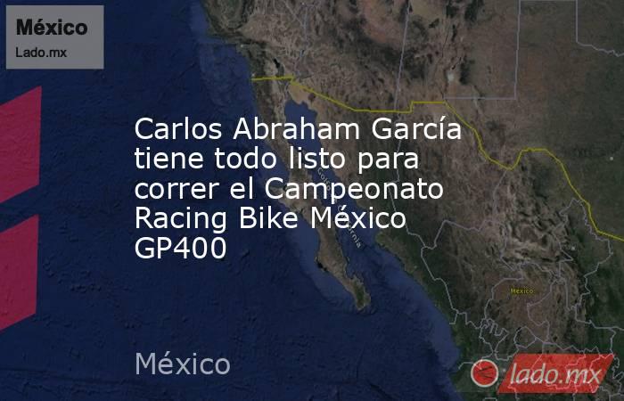 Carlos Abraham García tiene todo listo para correr el Campeonato Racing Bike México GP400. Noticias en tiempo real