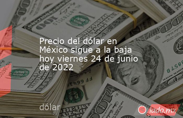 Precio del dólar en México sigue a la baja hoy viernes 24 de junio de 2022. Noticias en tiempo real