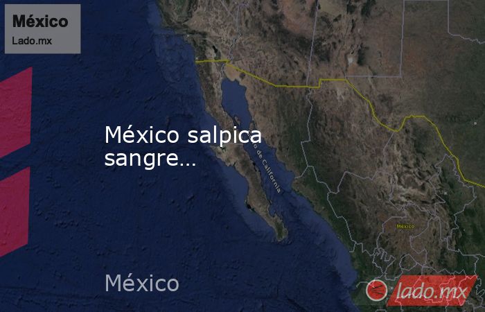México salpica sangre…. Noticias en tiempo real