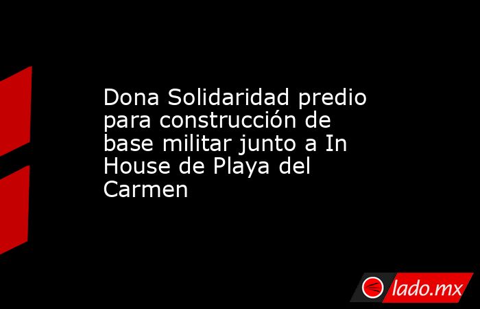 Dona Solidaridad predio para construcción de base militar junto a In House de Playa del Carmen. Noticias en tiempo real