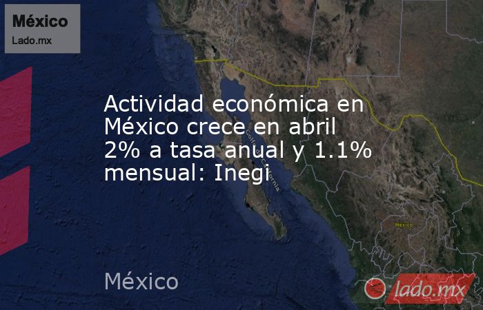 Actividad económica en México crece en abril 2% a tasa anual y 1.1% mensual: Inegi. Noticias en tiempo real