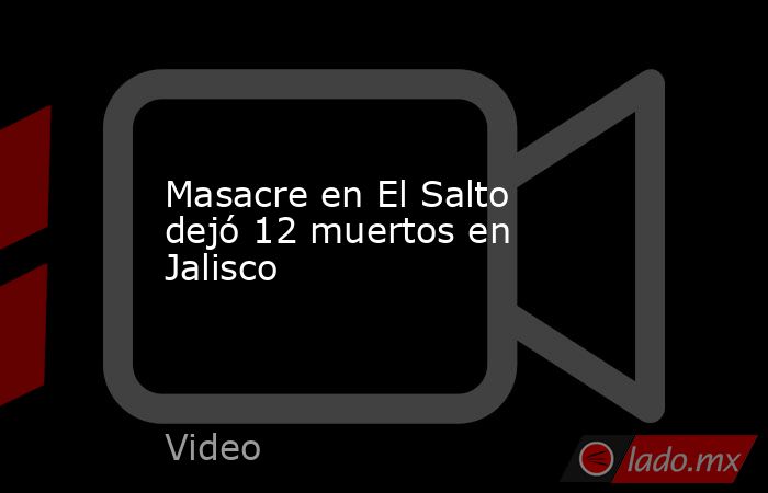 Masacre en El Salto dejó 12 muertos en Jalisco. Noticias en tiempo real
