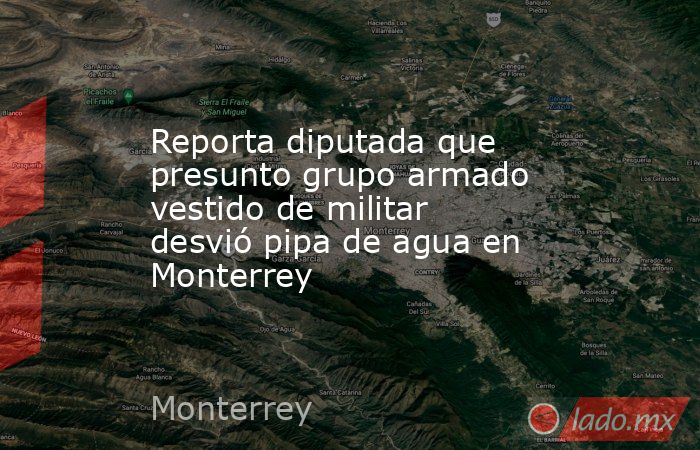 Reporta diputada que presunto grupo armado vestido de militar desvió pipa de agua en Monterrey. Noticias en tiempo real