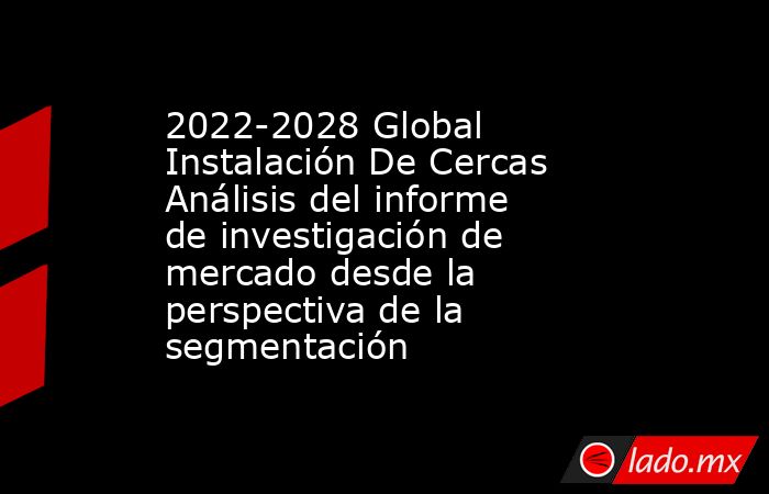 2022-2028 Global Instalación De Cercas Análisis del informe de investigación de mercado desde la perspectiva de la segmentación. Noticias en tiempo real