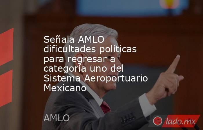 Señala AMLO dificultades políticas para regresar a categoría uno del Sistema Aeroportuario Mexicano. Noticias en tiempo real