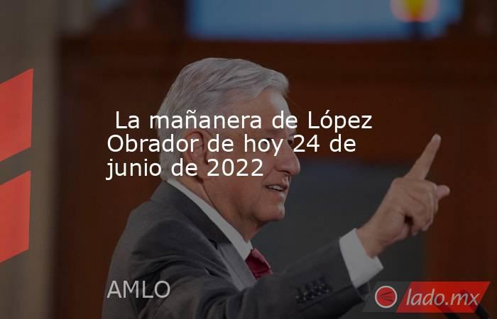  La mañanera de López Obrador de hoy 24 de junio de 2022. Noticias en tiempo real