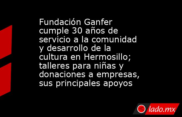 Fundación Ganfer cumple 30 años de servicio a la comunidad y desarrollo de la cultura en Hermosillo; talleres para niñas y donaciones a empresas, sus principales apoyos. Noticias en tiempo real