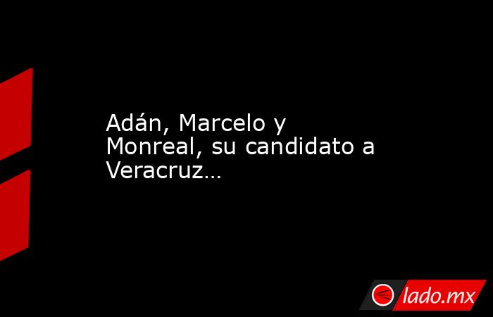 Adán, Marcelo y Monreal, su candidato a Veracruz…. Noticias en tiempo real