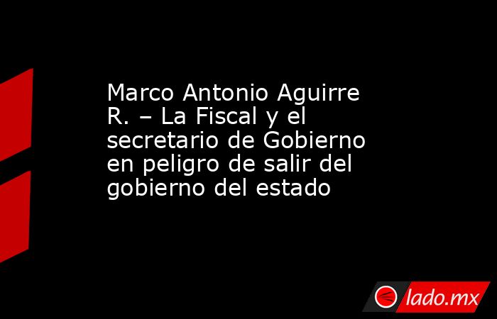 Marco Antonio Aguirre R. – La Fiscal y el secretario de Gobierno en peligro de salir del gobierno del estado. Noticias en tiempo real