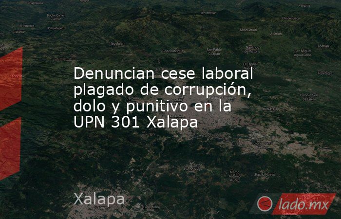 Denuncian cese laboral plagado de corrupción, dolo y punitivo en la UPN 301 Xalapa. Noticias en tiempo real