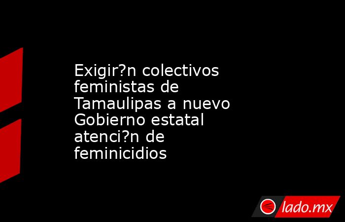 Exigir?n colectivos feministas de Tamaulipas a nuevo Gobierno estatal atenci?n de feminicidios. Noticias en tiempo real