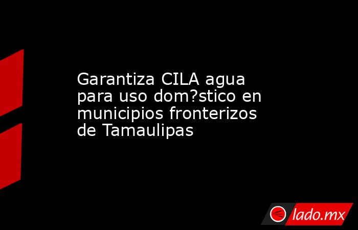 Garantiza CILA agua para uso dom?stico en municipios fronterizos de Tamaulipas. Noticias en tiempo real