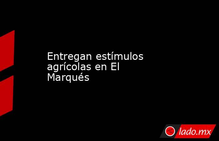 Entregan estímulos agrícolas en El Marqués. Noticias en tiempo real