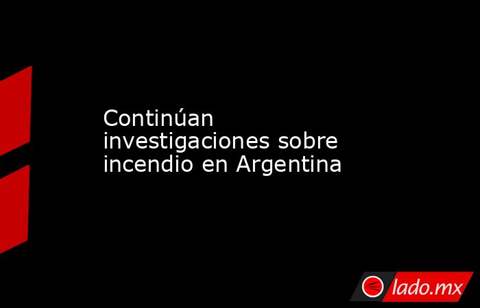 Continúan investigaciones sobre incendio en Argentina. Noticias en tiempo real