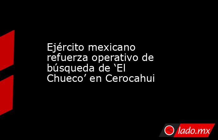 Ejército mexicano refuerza operativo de búsqueda de ‘El Chueco’ en Cerocahui. Noticias en tiempo real
