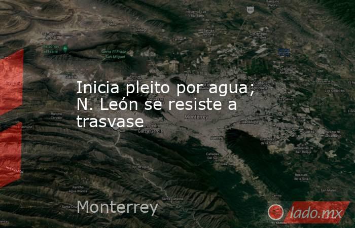 Inicia pleito por agua; N. León se resiste a trasvase. Noticias en tiempo real