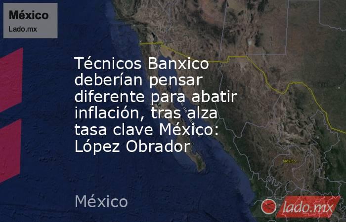 Técnicos Banxico deberían pensar diferente para abatir inflación, tras alza tasa clave México: López Obrador. Noticias en tiempo real
