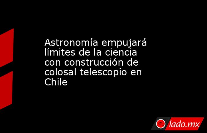 Astronomía empujará límites de la ciencia con construcción de colosal telescopio en Chile. Noticias en tiempo real