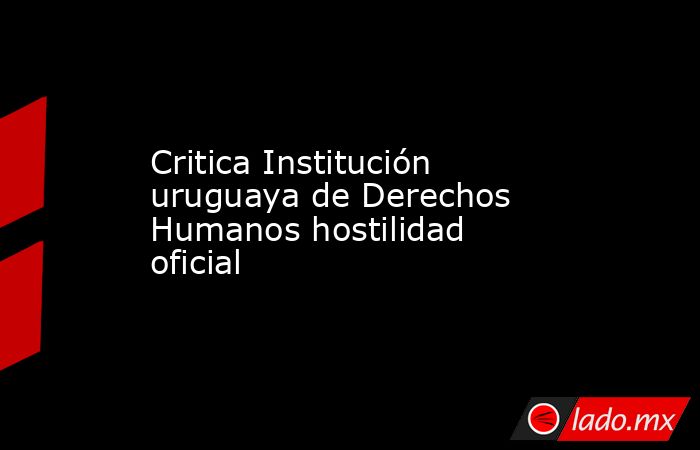 Critica Institución uruguaya de Derechos Humanos hostilidad oficial. Noticias en tiempo real