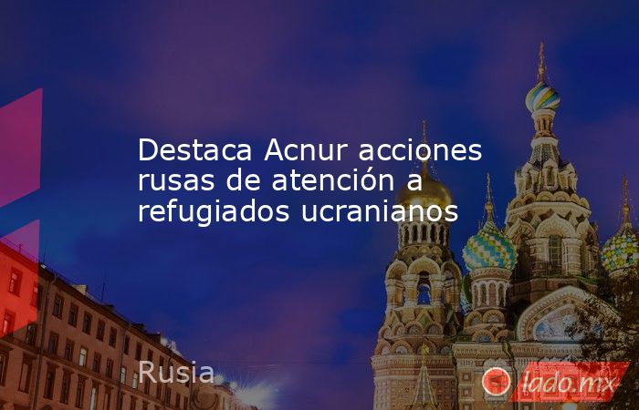 Destaca Acnur acciones rusas de atención a refugiados ucranianos. Noticias en tiempo real