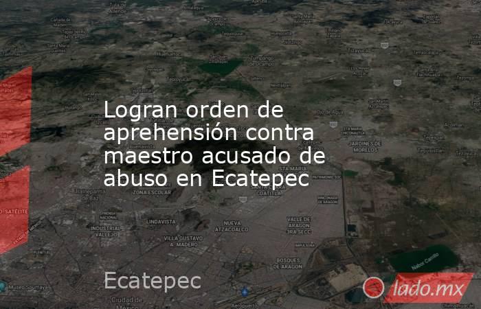 Logran orden de aprehensión contra maestro acusado de abuso en Ecatepec. Noticias en tiempo real