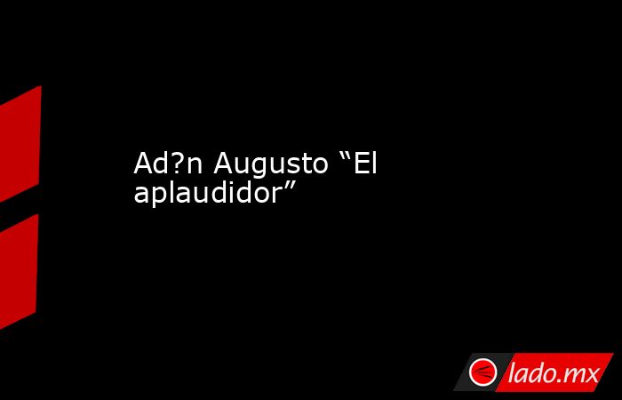 Ad?n Augusto “El aplaudidor”. Noticias en tiempo real