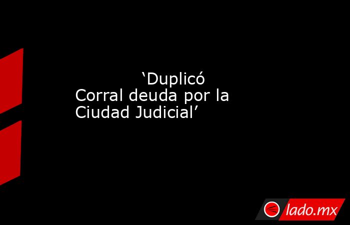             ‘Duplicó Corral deuda por la Ciudad Judicial’            . Noticias en tiempo real