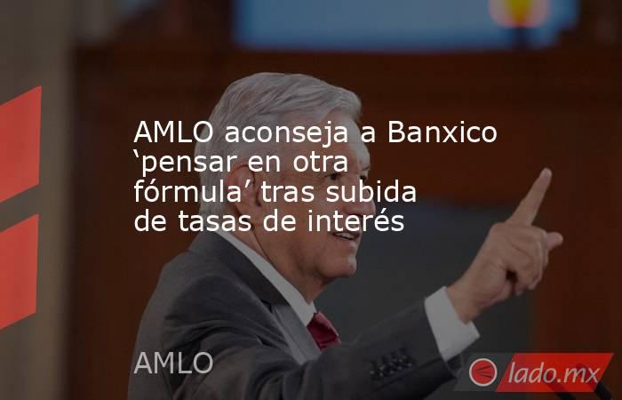 AMLO aconseja a Banxico ‘pensar en otra fórmula’ tras subida de tasas de interés. Noticias en tiempo real