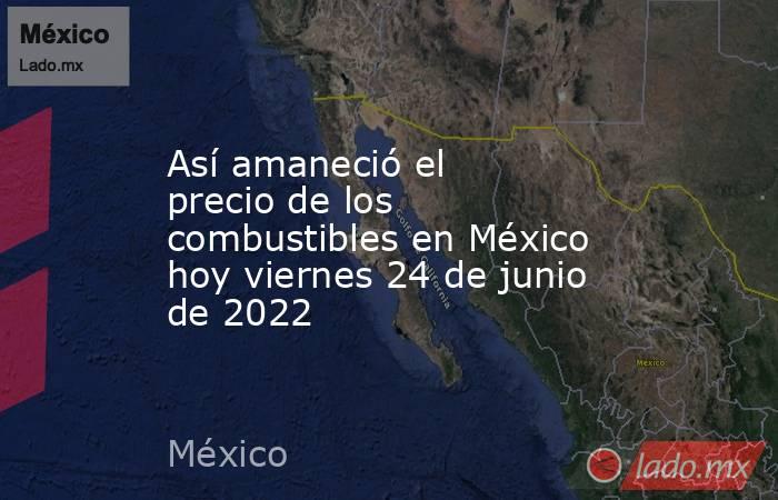 Así amaneció el precio de los combustibles en México hoy viernes 24 de junio de 2022. Noticias en tiempo real
