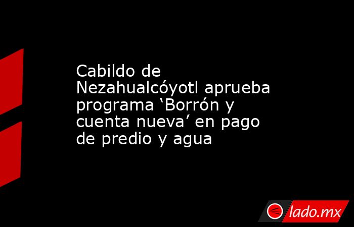 Cabildo de Nezahualcóyotl aprueba programa ‘Borrón y cuenta nueva’ en pago de predio y agua. Noticias en tiempo real