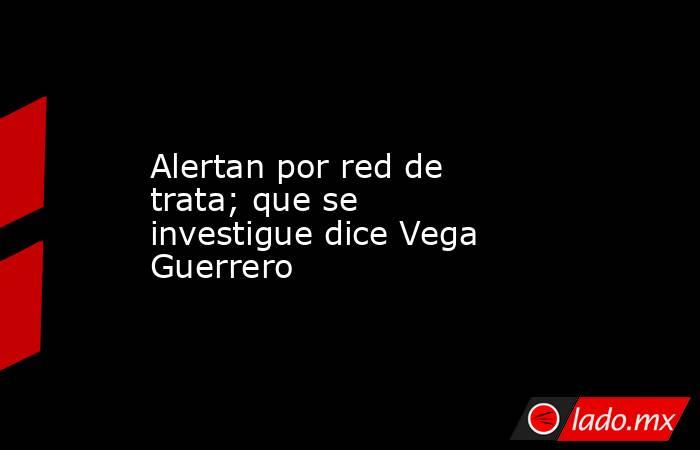 Alertan por red de trata; que se investigue dice Vega Guerrero. Noticias en tiempo real