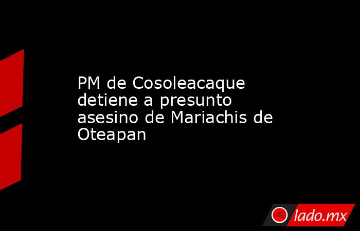 PM de Cosoleacaque detiene a presunto asesino de Mariachis de Oteapan. Noticias en tiempo real