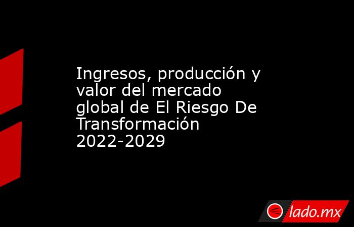 Ingresos, producción y valor del mercado global de El Riesgo De Transformación 2022-2029. Noticias en tiempo real