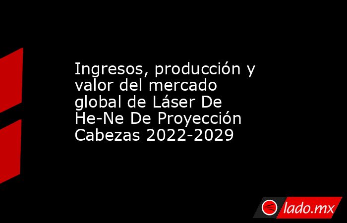 Ingresos, producción y valor del mercado global de Láser De He-Ne De Proyección Cabezas 2022-2029. Noticias en tiempo real